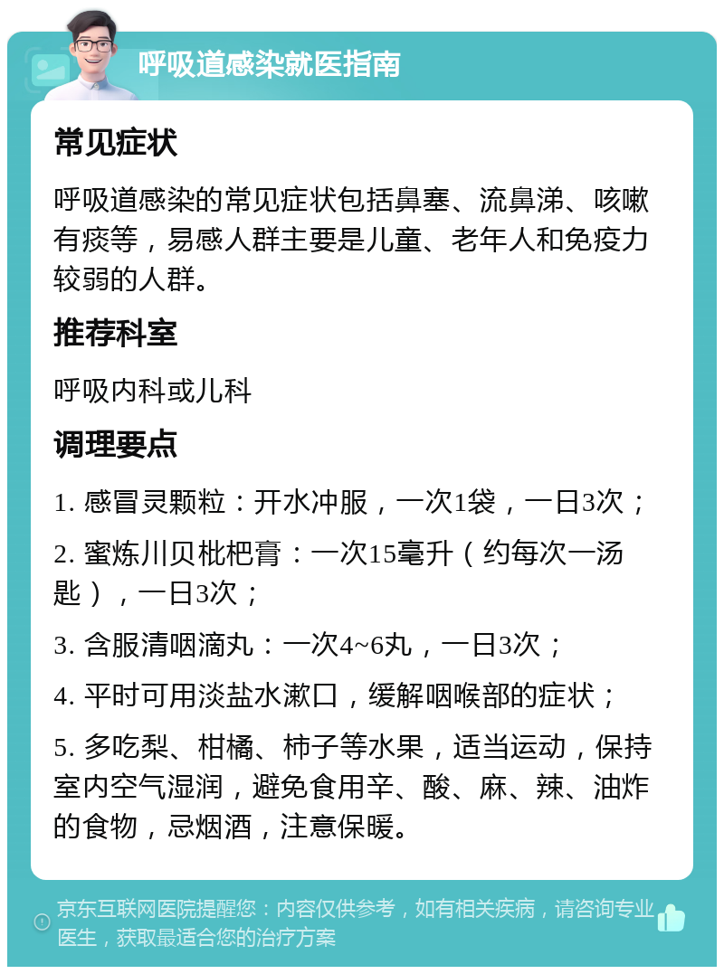 呼吸道感染就医指南 常见症状 呼吸道感染的常见症状包括鼻塞、流鼻涕、咳嗽有痰等，易感人群主要是儿童、老年人和免疫力较弱的人群。 推荐科室 呼吸内科或儿科 调理要点 1. 感冒灵颗粒：开水冲服，一次1袋，一日3次； 2. 蜜炼川贝枇杷膏：一次15毫升（约每次一汤匙），一日3次； 3. 含服清咽滴丸：一次4~6丸，一日3次； 4. 平时可用淡盐水漱口，缓解咽喉部的症状； 5. 多吃梨、柑橘、柿子等水果，适当运动，保持室内空气湿润，避免食用辛、酸、麻、辣、油炸的食物，忌烟酒，注意保暖。