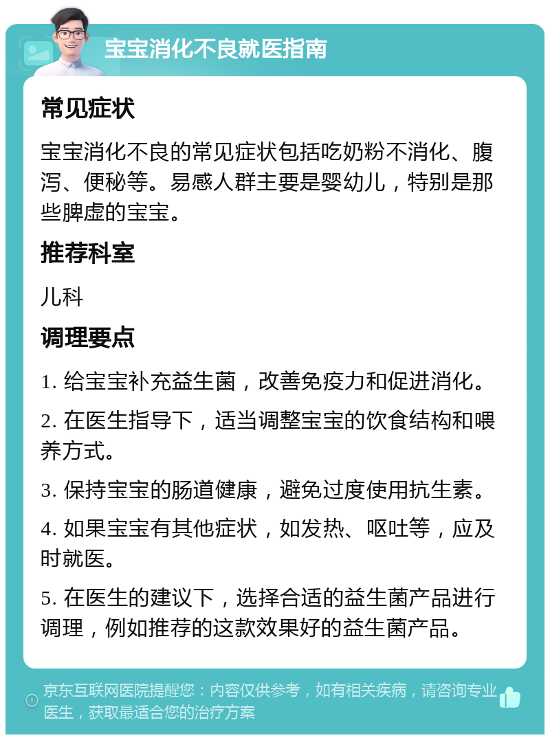 宝宝消化不良就医指南 常见症状 宝宝消化不良的常见症状包括吃奶粉不消化、腹泻、便秘等。易感人群主要是婴幼儿，特别是那些脾虚的宝宝。 推荐科室 儿科 调理要点 1. 给宝宝补充益生菌，改善免疫力和促进消化。 2. 在医生指导下，适当调整宝宝的饮食结构和喂养方式。 3. 保持宝宝的肠道健康，避免过度使用抗生素。 4. 如果宝宝有其他症状，如发热、呕吐等，应及时就医。 5. 在医生的建议下，选择合适的益生菌产品进行调理，例如推荐的这款效果好的益生菌产品。