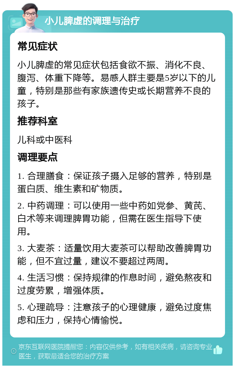 小儿脾虚的调理与治疗 常见症状 小儿脾虚的常见症状包括食欲不振、消化不良、腹泻、体重下降等。易感人群主要是5岁以下的儿童，特别是那些有家族遗传史或长期营养不良的孩子。 推荐科室 儿科或中医科 调理要点 1. 合理膳食：保证孩子摄入足够的营养，特别是蛋白质、维生素和矿物质。 2. 中药调理：可以使用一些中药如党参、黄芪、白术等来调理脾胃功能，但需在医生指导下使用。 3. 大麦茶：适量饮用大麦茶可以帮助改善脾胃功能，但不宜过量，建议不要超过两周。 4. 生活习惯：保持规律的作息时间，避免熬夜和过度劳累，增强体质。 5. 心理疏导：注意孩子的心理健康，避免过度焦虑和压力，保持心情愉悦。