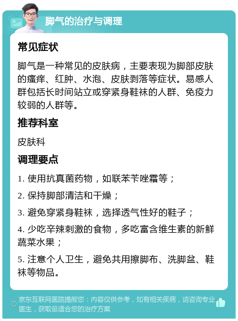 脚气的治疗与调理 常见症状 脚气是一种常见的皮肤病，主要表现为脚部皮肤的瘙痒、红肿、水泡、皮肤剥落等症状。易感人群包括长时间站立或穿紧身鞋袜的人群、免疫力较弱的人群等。 推荐科室 皮肤科 调理要点 1. 使用抗真菌药物，如联苯苄唑霜等； 2. 保持脚部清洁和干燥； 3. 避免穿紧身鞋袜，选择透气性好的鞋子； 4. 少吃辛辣刺激的食物，多吃富含维生素的新鲜蔬菜水果； 5. 注意个人卫生，避免共用擦脚布、洗脚盆、鞋袜等物品。