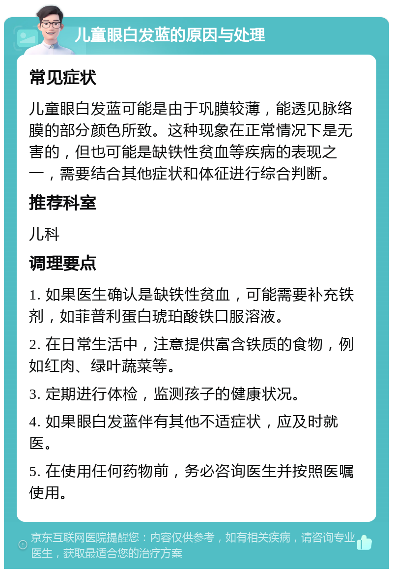 儿童眼白发蓝的原因与处理 常见症状 儿童眼白发蓝可能是由于巩膜较薄，能透见脉络膜的部分颜色所致。这种现象在正常情况下是无害的，但也可能是缺铁性贫血等疾病的表现之一，需要结合其他症状和体征进行综合判断。 推荐科室 儿科 调理要点 1. 如果医生确认是缺铁性贫血，可能需要补充铁剂，如菲普利蛋白琥珀酸铁口服溶液。 2. 在日常生活中，注意提供富含铁质的食物，例如红肉、绿叶蔬菜等。 3. 定期进行体检，监测孩子的健康状况。 4. 如果眼白发蓝伴有其他不适症状，应及时就医。 5. 在使用任何药物前，务必咨询医生并按照医嘱使用。