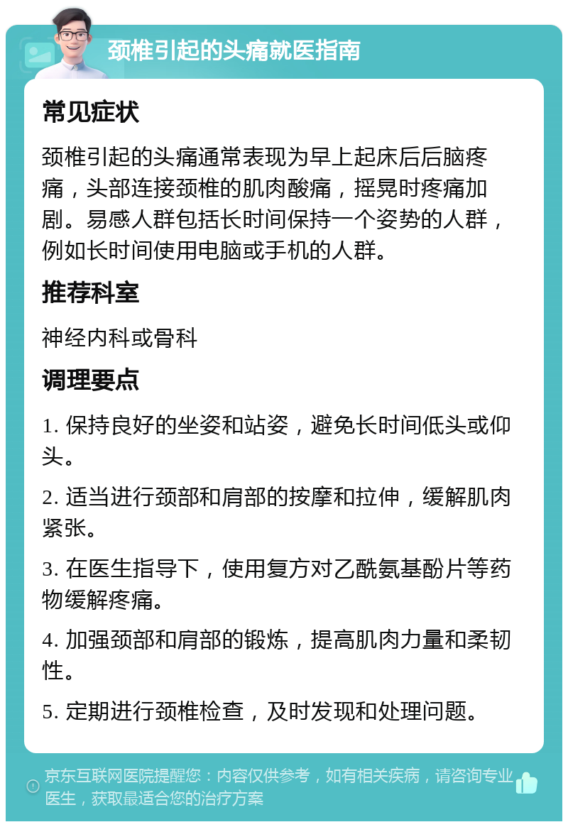 颈椎引起的头痛就医指南 常见症状 颈椎引起的头痛通常表现为早上起床后后脑疼痛，头部连接颈椎的肌肉酸痛，摇晃时疼痛加剧。易感人群包括长时间保持一个姿势的人群，例如长时间使用电脑或手机的人群。 推荐科室 神经内科或骨科 调理要点 1. 保持良好的坐姿和站姿，避免长时间低头或仰头。 2. 适当进行颈部和肩部的按摩和拉伸，缓解肌肉紧张。 3. 在医生指导下，使用复方对乙酰氨基酚片等药物缓解疼痛。 4. 加强颈部和肩部的锻炼，提高肌肉力量和柔韧性。 5. 定期进行颈椎检查，及时发现和处理问题。