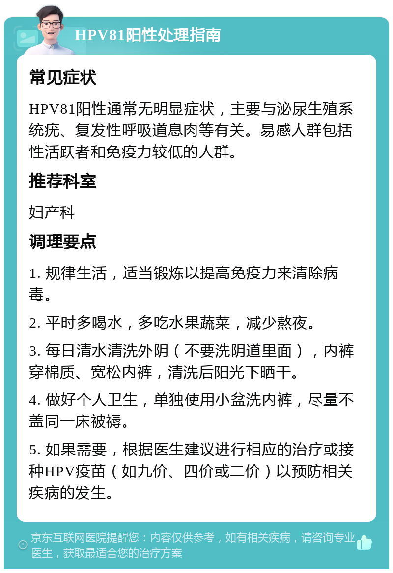 HPV81阳性处理指南 常见症状 HPV81阳性通常无明显症状，主要与泌尿生殖系统疣、复发性呼吸道息肉等有关。易感人群包括性活跃者和免疫力较低的人群。 推荐科室 妇产科 调理要点 1. 规律生活，适当锻炼以提高免疫力来清除病毒。 2. 平时多喝水，多吃水果蔬菜，减少熬夜。 3. 每日清水清洗外阴（不要洗阴道里面），内裤穿棉质、宽松内裤，清洗后阳光下晒干。 4. 做好个人卫生，单独使用小盆洗内裤，尽量不盖同一床被褥。 5. 如果需要，根据医生建议进行相应的治疗或接种HPV疫苗（如九价、四价或二价）以预防相关疾病的发生。