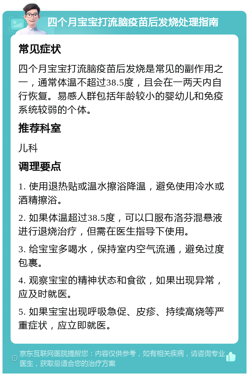 四个月宝宝打流脑疫苗后发烧处理指南 常见症状 四个月宝宝打流脑疫苗后发烧是常见的副作用之一，通常体温不超过38.5度，且会在一两天内自行恢复。易感人群包括年龄较小的婴幼儿和免疫系统较弱的个体。 推荐科室 儿科 调理要点 1. 使用退热贴或温水擦浴降温，避免使用冷水或酒精擦浴。 2. 如果体温超过38.5度，可以口服布洛芬混悬液进行退烧治疗，但需在医生指导下使用。 3. 给宝宝多喝水，保持室内空气流通，避免过度包裹。 4. 观察宝宝的精神状态和食欲，如果出现异常，应及时就医。 5. 如果宝宝出现呼吸急促、皮疹、持续高烧等严重症状，应立即就医。