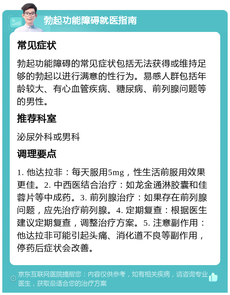 勃起功能障碍就医指南 常见症状 勃起功能障碍的常见症状包括无法获得或维持足够的勃起以进行满意的性行为。易感人群包括年龄较大、有心血管疾病、糖尿病、前列腺问题等的男性。 推荐科室 泌尿外科或男科 调理要点 1. 他达拉非：每天服用5mg，性生活前服用效果更佳。2. 中西医结合治疗：如龙金通淋胶囊和佳蓉片等中成药。3. 前列腺治疗：如果存在前列腺问题，应先治疗前列腺。4. 定期复查：根据医生建议定期复查，调整治疗方案。5. 注意副作用：他达拉非可能引起头痛、消化道不良等副作用，停药后症状会改善。