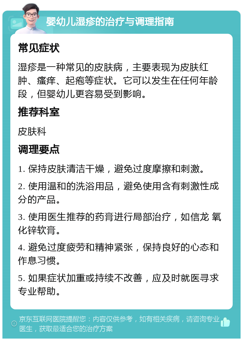 婴幼儿湿疹的治疗与调理指南 常见症状 湿疹是一种常见的皮肤病，主要表现为皮肤红肿、瘙痒、起疱等症状。它可以发生在任何年龄段，但婴幼儿更容易受到影响。 推荐科室 皮肤科 调理要点 1. 保持皮肤清洁干燥，避免过度摩擦和刺激。 2. 使用温和的洗浴用品，避免使用含有刺激性成分的产品。 3. 使用医生推荐的药膏进行局部治疗，如信龙 氧化锌软膏。 4. 避免过度疲劳和精神紧张，保持良好的心态和作息习惯。 5. 如果症状加重或持续不改善，应及时就医寻求专业帮助。