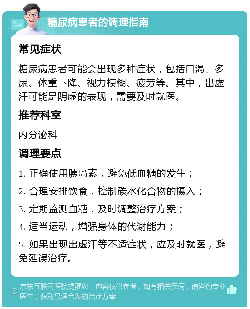 糖尿病患者的调理指南 常见症状 糖尿病患者可能会出现多种症状，包括口渴、多尿、体重下降、视力模糊、疲劳等。其中，出虚汗可能是阴虚的表现，需要及时就医。 推荐科室 内分泌科 调理要点 1. 正确使用胰岛素，避免低血糖的发生； 2. 合理安排饮食，控制碳水化合物的摄入； 3. 定期监测血糖，及时调整治疗方案； 4. 适当运动，增强身体的代谢能力； 5. 如果出现出虚汗等不适症状，应及时就医，避免延误治疗。