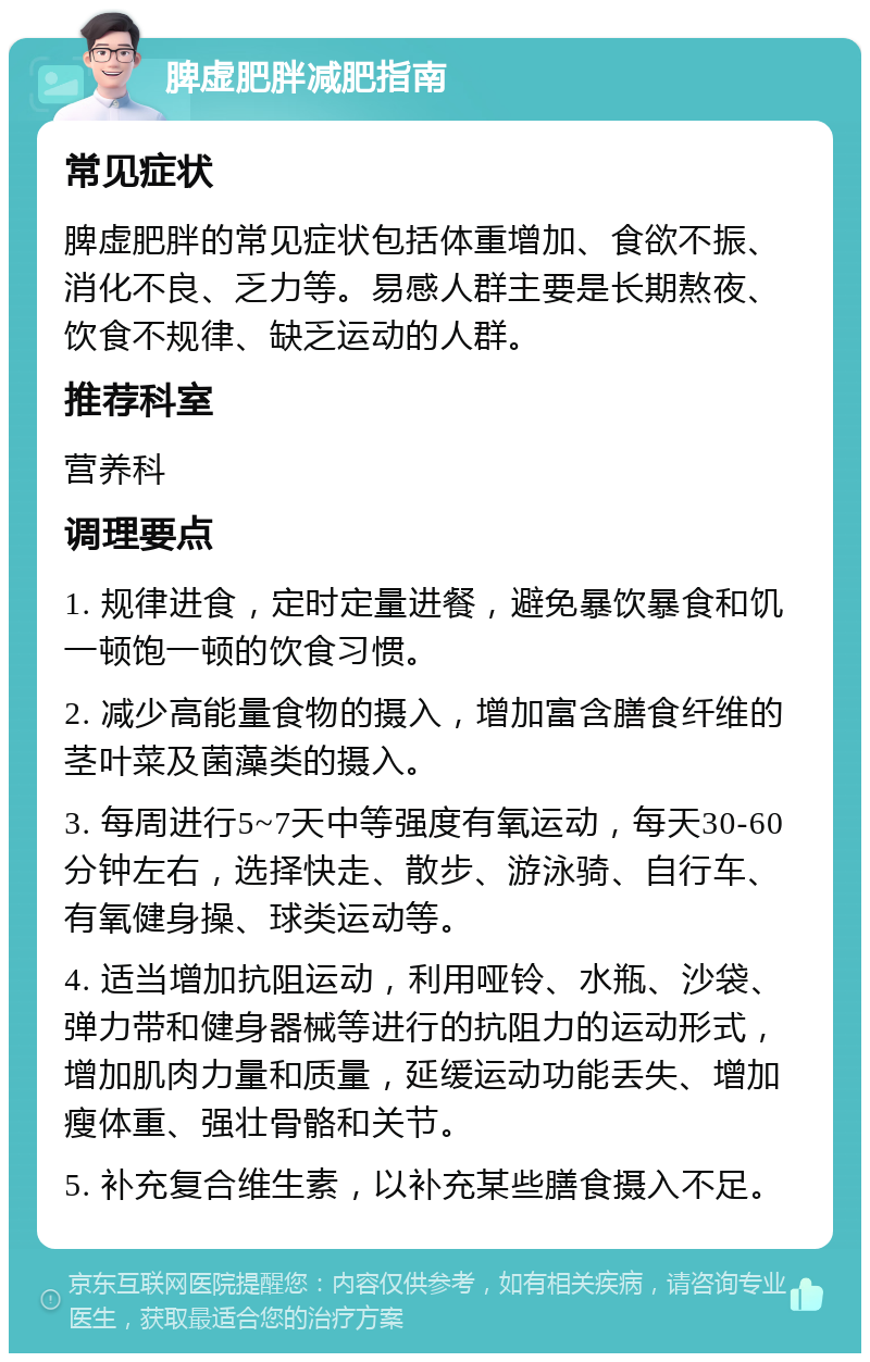 脾虚肥胖减肥指南 常见症状 脾虚肥胖的常见症状包括体重增加、食欲不振、消化不良、乏力等。易感人群主要是长期熬夜、饮食不规律、缺乏运动的人群。 推荐科室 营养科 调理要点 1. 规律进食，定时定量进餐，避免暴饮暴食和饥一顿饱一顿的饮食习惯。 2. 减少高能量食物的摄入，增加富含膳食纤维的茎叶菜及菌藻类的摄入。 3. 每周进行5~7天中等强度有氧运动，每天30-60分钟左右，选择快走、散步、游泳骑、自行车、有氧健身操、球类运动等。 4. 适当增加抗阻运动，利用哑铃、水瓶、沙袋、弹力带和健身器械等进行的抗阻力的运动形式，增加肌肉力量和质量，延缓运动功能丢失、增加瘦体重、强壮骨骼和关节。 5. 补充复合维生素，以补充某些膳食摄入不足。