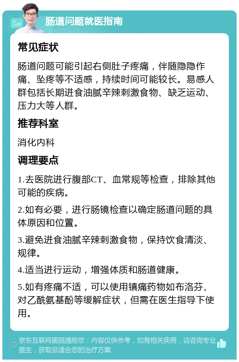 肠道问题就医指南 常见症状 肠道问题可能引起右侧肚子疼痛，伴随隐隐作痛、坠疼等不适感，持续时间可能较长。易感人群包括长期进食油腻辛辣刺激食物、缺乏运动、压力大等人群。 推荐科室 消化内科 调理要点 1.去医院进行腹部CT、血常规等检查，排除其他可能的疾病。 2.如有必要，进行肠镜检查以确定肠道问题的具体原因和位置。 3.避免进食油腻辛辣刺激食物，保持饮食清淡、规律。 4.适当进行运动，增强体质和肠道健康。 5.如有疼痛不适，可以使用镇痛药物如布洛芬、对乙酰氨基酚等缓解症状，但需在医生指导下使用。