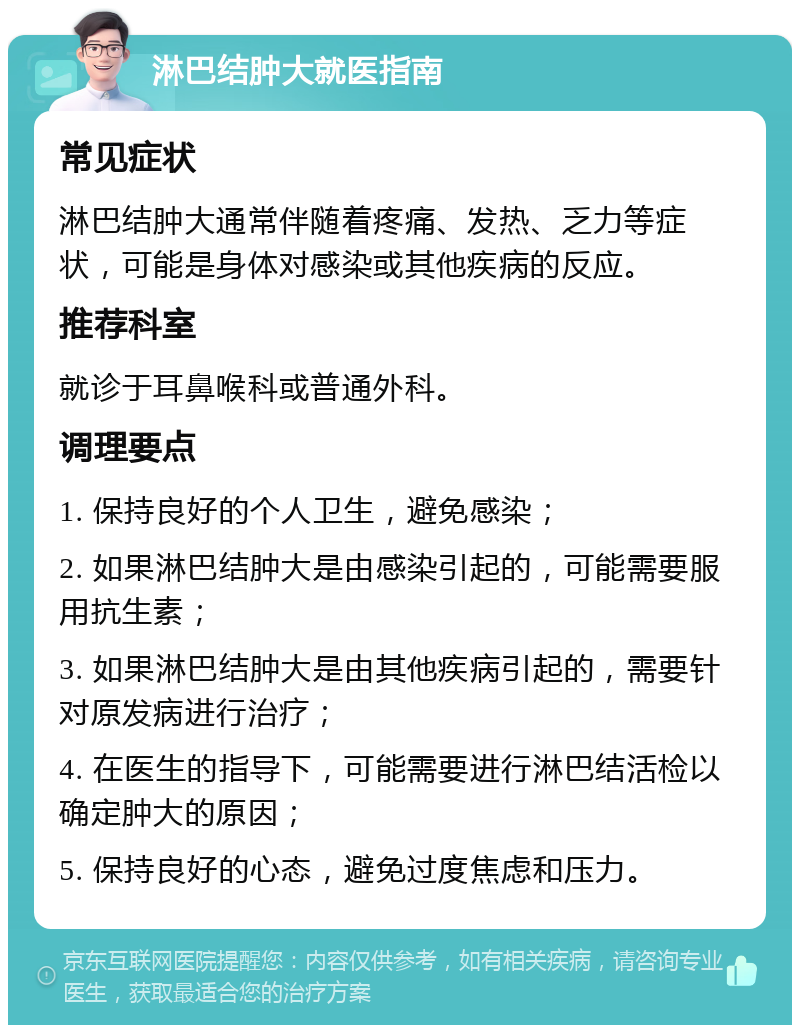 淋巴结肿大就医指南 常见症状 淋巴结肿大通常伴随着疼痛、发热、乏力等症状，可能是身体对感染或其他疾病的反应。 推荐科室 就诊于耳鼻喉科或普通外科。 调理要点 1. 保持良好的个人卫生，避免感染； 2. 如果淋巴结肿大是由感染引起的，可能需要服用抗生素； 3. 如果淋巴结肿大是由其他疾病引起的，需要针对原发病进行治疗； 4. 在医生的指导下，可能需要进行淋巴结活检以确定肿大的原因； 5. 保持良好的心态，避免过度焦虑和压力。