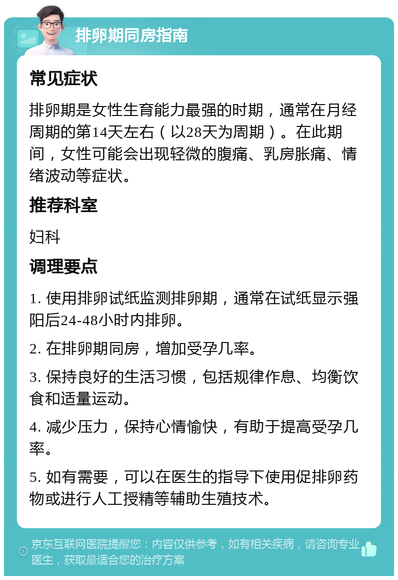 排卵期同房指南 常见症状 排卵期是女性生育能力最强的时期，通常在月经周期的第14天左右（以28天为周期）。在此期间，女性可能会出现轻微的腹痛、乳房胀痛、情绪波动等症状。 推荐科室 妇科 调理要点 1. 使用排卵试纸监测排卵期，通常在试纸显示强阳后24-48小时内排卵。 2. 在排卵期同房，增加受孕几率。 3. 保持良好的生活习惯，包括规律作息、均衡饮食和适量运动。 4. 减少压力，保持心情愉快，有助于提高受孕几率。 5. 如有需要，可以在医生的指导下使用促排卵药物或进行人工授精等辅助生殖技术。