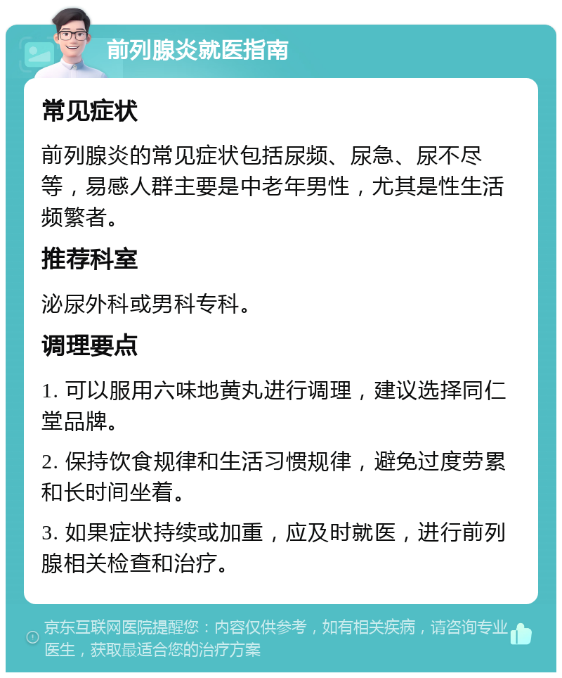 前列腺炎就医指南 常见症状 前列腺炎的常见症状包括尿频、尿急、尿不尽等，易感人群主要是中老年男性，尤其是性生活频繁者。 推荐科室 泌尿外科或男科专科。 调理要点 1. 可以服用六味地黄丸进行调理，建议选择同仁堂品牌。 2. 保持饮食规律和生活习惯规律，避免过度劳累和长时间坐着。 3. 如果症状持续或加重，应及时就医，进行前列腺相关检查和治疗。