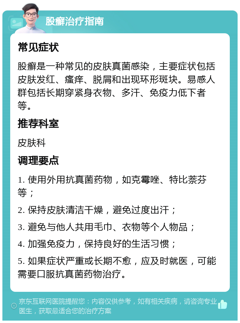 股癣治疗指南 常见症状 股癣是一种常见的皮肤真菌感染，主要症状包括皮肤发红、瘙痒、脱屑和出现环形斑块。易感人群包括长期穿紧身衣物、多汗、免疫力低下者等。 推荐科室 皮肤科 调理要点 1. 使用外用抗真菌药物，如克霉唑、特比萘芬等； 2. 保持皮肤清洁干燥，避免过度出汗； 3. 避免与他人共用毛巾、衣物等个人物品； 4. 加强免疫力，保持良好的生活习惯； 5. 如果症状严重或长期不愈，应及时就医，可能需要口服抗真菌药物治疗。