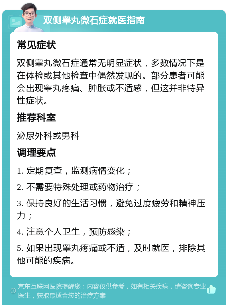 双侧睾丸微石症就医指南 常见症状 双侧睾丸微石症通常无明显症状，多数情况下是在体检或其他检查中偶然发现的。部分患者可能会出现睾丸疼痛、肿胀或不适感，但这并非特异性症状。 推荐科室 泌尿外科或男科 调理要点 1. 定期复查，监测病情变化； 2. 不需要特殊处理或药物治疗； 3. 保持良好的生活习惯，避免过度疲劳和精神压力； 4. 注意个人卫生，预防感染； 5. 如果出现睾丸疼痛或不适，及时就医，排除其他可能的疾病。