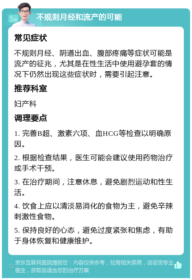 不规则月经和流产的可能 常见症状 不规则月经、阴道出血、腹部疼痛等症状可能是流产的征兆，尤其是在性生活中使用避孕套的情况下仍然出现这些症状时，需要引起注意。 推荐科室 妇产科 调理要点 1. 完善B超、激素六项、血HCG等检查以明确原因。 2. 根据检查结果，医生可能会建议使用药物治疗或手术干预。 3. 在治疗期间，注意休息，避免剧烈运动和性生活。 4. 饮食上应以清淡易消化的食物为主，避免辛辣刺激性食物。 5. 保持良好的心态，避免过度紧张和焦虑，有助于身体恢复和健康维护。