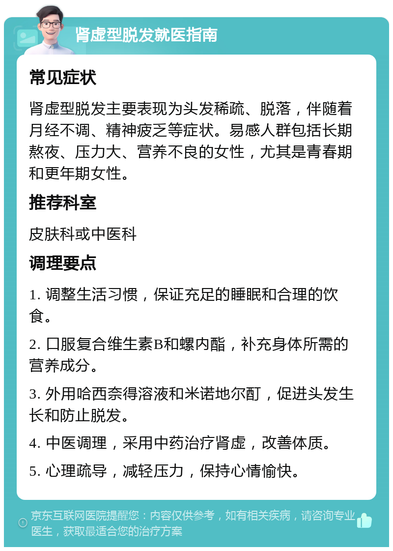 肾虚型脱发就医指南 常见症状 肾虚型脱发主要表现为头发稀疏、脱落，伴随着月经不调、精神疲乏等症状。易感人群包括长期熬夜、压力大、营养不良的女性，尤其是青春期和更年期女性。 推荐科室 皮肤科或中医科 调理要点 1. 调整生活习惯，保证充足的睡眠和合理的饮食。 2. 口服复合维生素B和螺内酯，补充身体所需的营养成分。 3. 外用哈西奈得溶液和米诺地尔酊，促进头发生长和防止脱发。 4. 中医调理，采用中药治疗肾虚，改善体质。 5. 心理疏导，减轻压力，保持心情愉快。