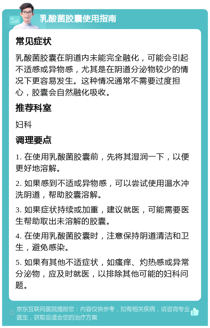 乳酸菌胶囊使用指南 常见症状 乳酸菌胶囊在阴道内未能完全融化，可能会引起不适感或异物感，尤其是在阴道分泌物较少的情况下更容易发生。这种情况通常不需要过度担心，胶囊会自然融化吸收。 推荐科室 妇科 调理要点 1. 在使用乳酸菌胶囊前，先将其湿润一下，以便更好地溶解。 2. 如果感到不适或异物感，可以尝试使用温水冲洗阴道，帮助胶囊溶解。 3. 如果症状持续或加重，建议就医，可能需要医生帮助取出未溶解的胶囊。 4. 在使用乳酸菌胶囊时，注意保持阴道清洁和卫生，避免感染。 5. 如果有其他不适症状，如瘙痒、灼热感或异常分泌物，应及时就医，以排除其他可能的妇科问题。