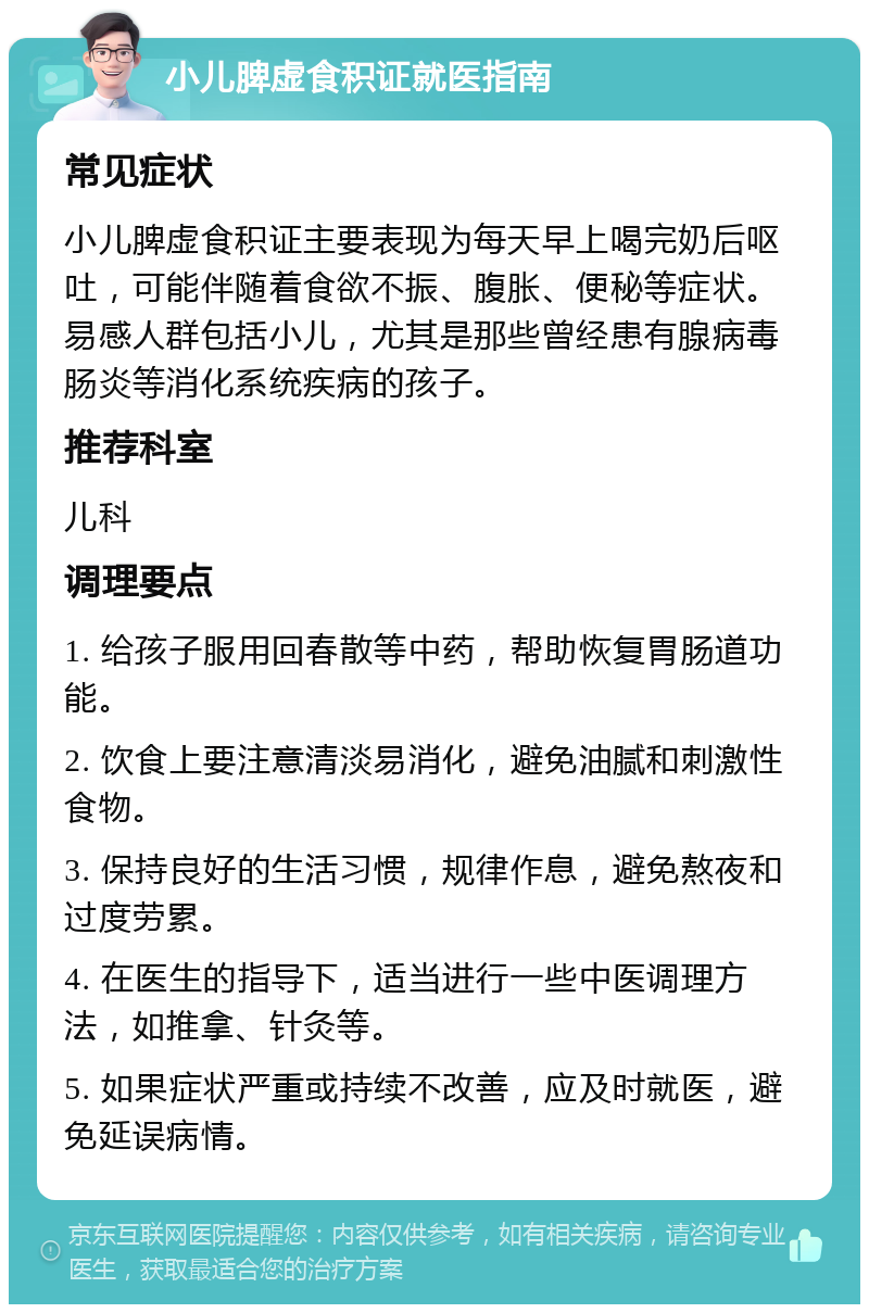 小儿脾虚食积证就医指南 常见症状 小儿脾虚食积证主要表现为每天早上喝完奶后呕吐，可能伴随着食欲不振、腹胀、便秘等症状。易感人群包括小儿，尤其是那些曾经患有腺病毒肠炎等消化系统疾病的孩子。 推荐科室 儿科 调理要点 1. 给孩子服用回春散等中药，帮助恢复胃肠道功能。 2. 饮食上要注意清淡易消化，避免油腻和刺激性食物。 3. 保持良好的生活习惯，规律作息，避免熬夜和过度劳累。 4. 在医生的指导下，适当进行一些中医调理方法，如推拿、针灸等。 5. 如果症状严重或持续不改善，应及时就医，避免延误病情。