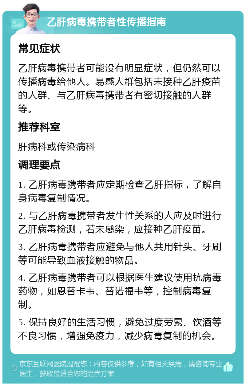 乙肝病毒携带者性传播指南 常见症状 乙肝病毒携带者可能没有明显症状，但仍然可以传播病毒给他人。易感人群包括未接种乙肝疫苗的人群、与乙肝病毒携带者有密切接触的人群等。 推荐科室 肝病科或传染病科 调理要点 1. 乙肝病毒携带者应定期检查乙肝指标，了解自身病毒复制情况。 2. 与乙肝病毒携带者发生性关系的人应及时进行乙肝病毒检测，若未感染，应接种乙肝疫苗。 3. 乙肝病毒携带者应避免与他人共用针头、牙刷等可能导致血液接触的物品。 4. 乙肝病毒携带者可以根据医生建议使用抗病毒药物，如恩替卡韦、替诺福韦等，控制病毒复制。 5. 保持良好的生活习惯，避免过度劳累、饮酒等不良习惯，增强免疫力，减少病毒复制的机会。