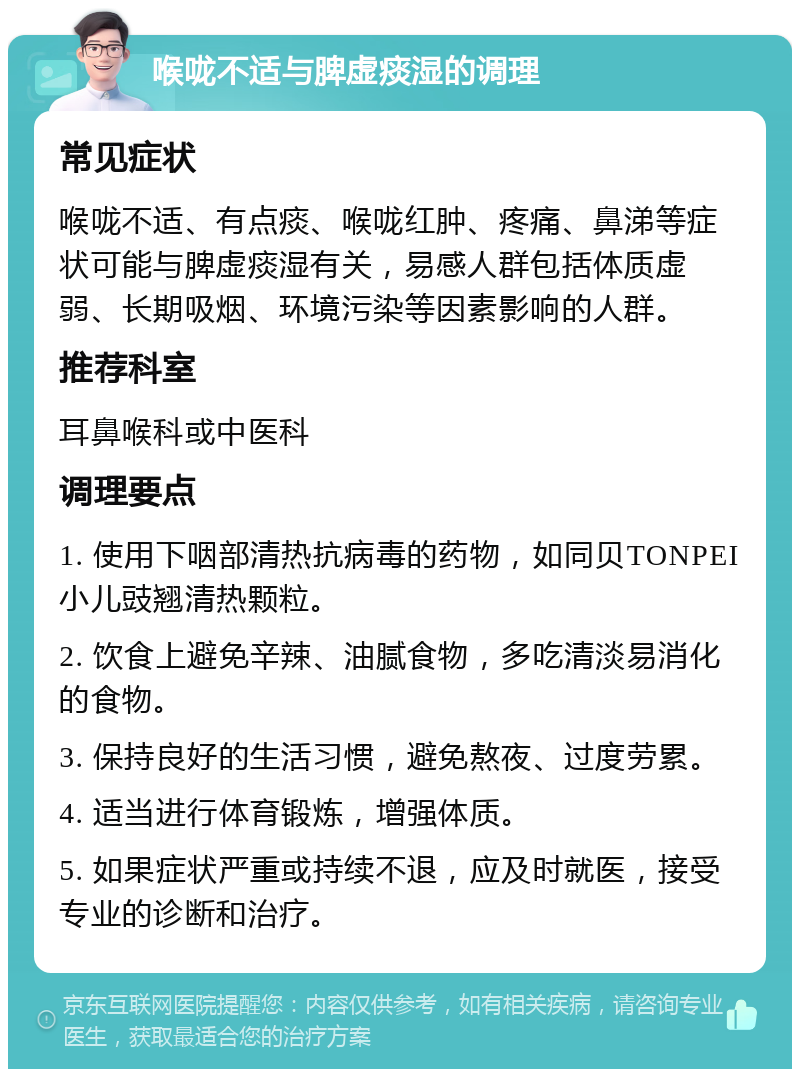 喉咙不适与脾虚痰湿的调理 常见症状 喉咙不适、有点痰、喉咙红肿、疼痛、鼻涕等症状可能与脾虚痰湿有关，易感人群包括体质虚弱、长期吸烟、环境污染等因素影响的人群。 推荐科室 耳鼻喉科或中医科 调理要点 1. 使用下咽部清热抗病毒的药物，如同贝TONPEI小儿豉翘清热颗粒。 2. 饮食上避免辛辣、油腻食物，多吃清淡易消化的食物。 3. 保持良好的生活习惯，避免熬夜、过度劳累。 4. 适当进行体育锻炼，增强体质。 5. 如果症状严重或持续不退，应及时就医，接受专业的诊断和治疗。