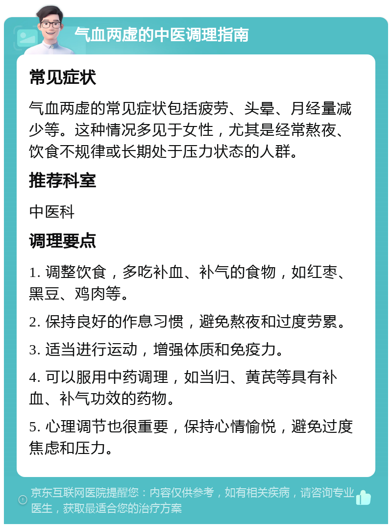 气血两虚的中医调理指南 常见症状 气血两虚的常见症状包括疲劳、头晕、月经量减少等。这种情况多见于女性，尤其是经常熬夜、饮食不规律或长期处于压力状态的人群。 推荐科室 中医科 调理要点 1. 调整饮食，多吃补血、补气的食物，如红枣、黑豆、鸡肉等。 2. 保持良好的作息习惯，避免熬夜和过度劳累。 3. 适当进行运动，增强体质和免疫力。 4. 可以服用中药调理，如当归、黄芪等具有补血、补气功效的药物。 5. 心理调节也很重要，保持心情愉悦，避免过度焦虑和压力。