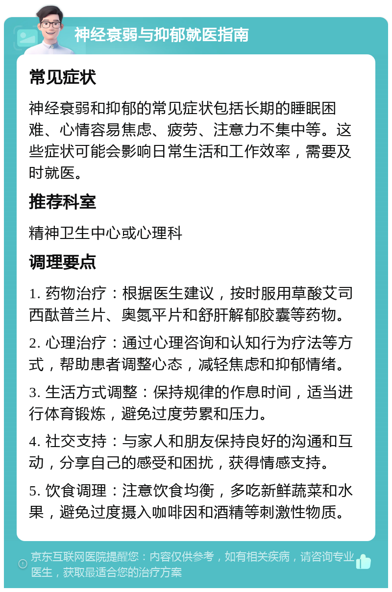 神经衰弱与抑郁就医指南 常见症状 神经衰弱和抑郁的常见症状包括长期的睡眠困难、心情容易焦虑、疲劳、注意力不集中等。这些症状可能会影响日常生活和工作效率，需要及时就医。 推荐科室 精神卫生中心或心理科 调理要点 1. 药物治疗：根据医生建议，按时服用草酸艾司西酞普兰片、奥氮平片和舒肝解郁胶囊等药物。 2. 心理治疗：通过心理咨询和认知行为疗法等方式，帮助患者调整心态，减轻焦虑和抑郁情绪。 3. 生活方式调整：保持规律的作息时间，适当进行体育锻炼，避免过度劳累和压力。 4. 社交支持：与家人和朋友保持良好的沟通和互动，分享自己的感受和困扰，获得情感支持。 5. 饮食调理：注意饮食均衡，多吃新鲜蔬菜和水果，避免过度摄入咖啡因和酒精等刺激性物质。