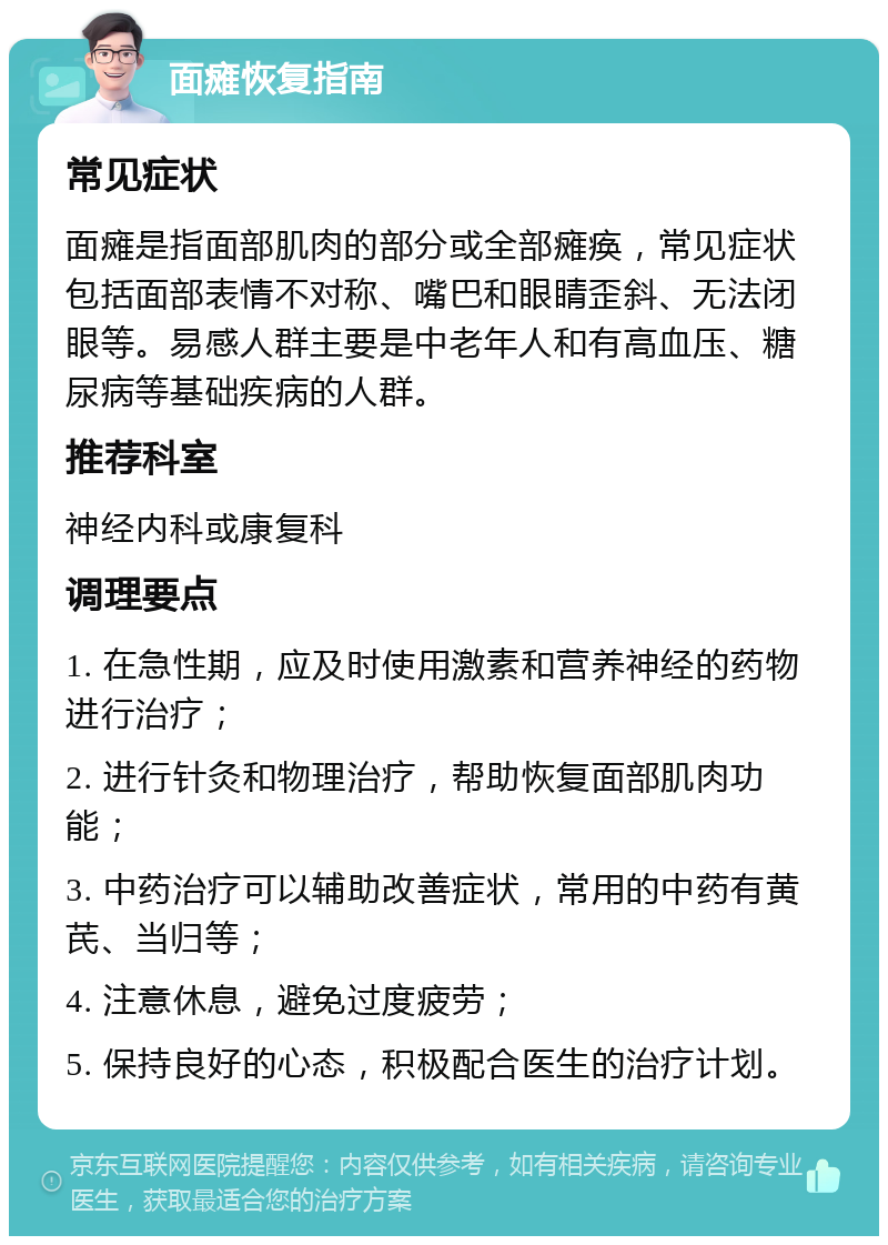 面瘫恢复指南 常见症状 面瘫是指面部肌肉的部分或全部瘫痪，常见症状包括面部表情不对称、嘴巴和眼睛歪斜、无法闭眼等。易感人群主要是中老年人和有高血压、糖尿病等基础疾病的人群。 推荐科室 神经内科或康复科 调理要点 1. 在急性期，应及时使用激素和营养神经的药物进行治疗； 2. 进行针灸和物理治疗，帮助恢复面部肌肉功能； 3. 中药治疗可以辅助改善症状，常用的中药有黄芪、当归等； 4. 注意休息，避免过度疲劳； 5. 保持良好的心态，积极配合医生的治疗计划。