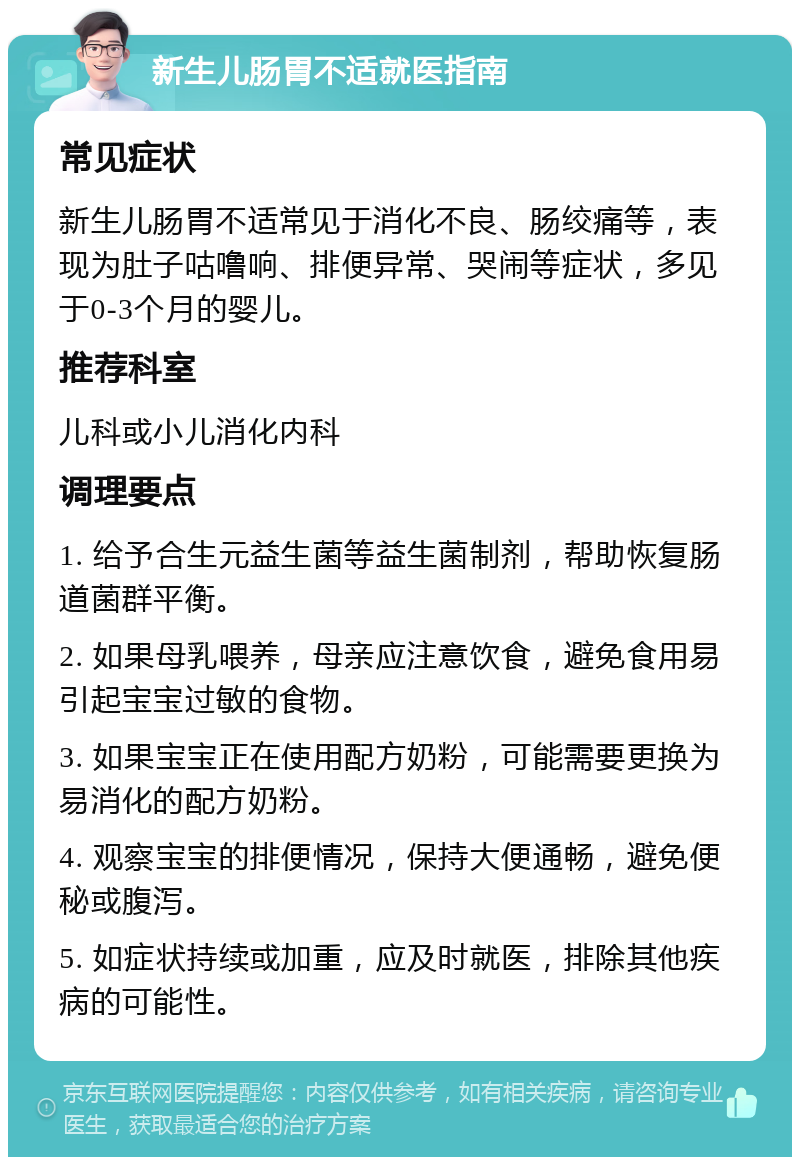 新生儿肠胃不适就医指南 常见症状 新生儿肠胃不适常见于消化不良、肠绞痛等，表现为肚子咕噜响、排便异常、哭闹等症状，多见于0-3个月的婴儿。 推荐科室 儿科或小儿消化内科 调理要点 1. 给予合生元益生菌等益生菌制剂，帮助恢复肠道菌群平衡。 2. 如果母乳喂养，母亲应注意饮食，避免食用易引起宝宝过敏的食物。 3. 如果宝宝正在使用配方奶粉，可能需要更换为易消化的配方奶粉。 4. 观察宝宝的排便情况，保持大便通畅，避免便秘或腹泻。 5. 如症状持续或加重，应及时就医，排除其他疾病的可能性。