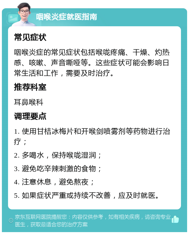 咽喉炎症就医指南 常见症状 咽喉炎症的常见症状包括喉咙疼痛、干燥、灼热感、咳嗽、声音嘶哑等。这些症状可能会影响日常生活和工作，需要及时治疗。 推荐科室 耳鼻喉科 调理要点 1. 使用甘桔冰梅片和开喉剑喷雾剂等药物进行治疗； 2. 多喝水，保持喉咙湿润； 3. 避免吃辛辣刺激的食物； 4. 注意休息，避免熬夜； 5. 如果症状严重或持续不改善，应及时就医。