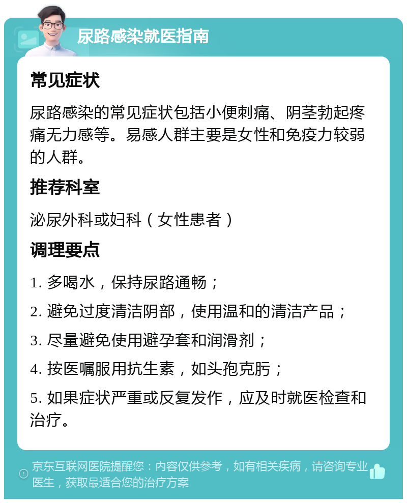 尿路感染就医指南 常见症状 尿路感染的常见症状包括小便刺痛、阴茎勃起疼痛无力感等。易感人群主要是女性和免疫力较弱的人群。 推荐科室 泌尿外科或妇科（女性患者） 调理要点 1. 多喝水，保持尿路通畅； 2. 避免过度清洁阴部，使用温和的清洁产品； 3. 尽量避免使用避孕套和润滑剂； 4. 按医嘱服用抗生素，如头孢克肟； 5. 如果症状严重或反复发作，应及时就医检查和治疗。