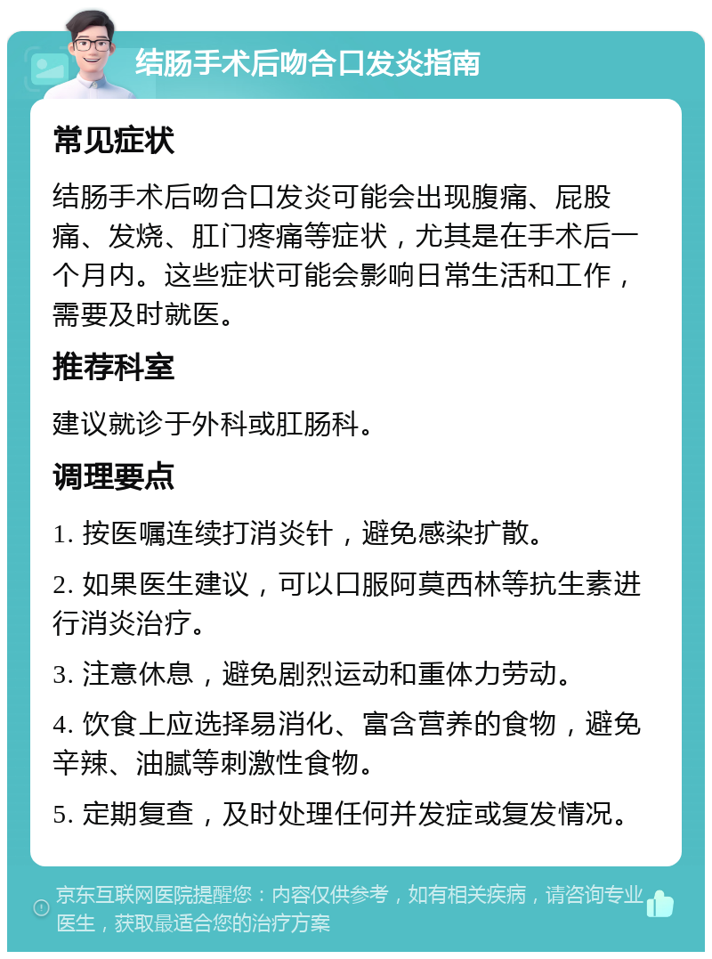 结肠手术后吻合口发炎指南 常见症状 结肠手术后吻合口发炎可能会出现腹痛、屁股痛、发烧、肛门疼痛等症状，尤其是在手术后一个月内。这些症状可能会影响日常生活和工作，需要及时就医。 推荐科室 建议就诊于外科或肛肠科。 调理要点 1. 按医嘱连续打消炎针，避免感染扩散。 2. 如果医生建议，可以口服阿莫西林等抗生素进行消炎治疗。 3. 注意休息，避免剧烈运动和重体力劳动。 4. 饮食上应选择易消化、富含营养的食物，避免辛辣、油腻等刺激性食物。 5. 定期复查，及时处理任何并发症或复发情况。