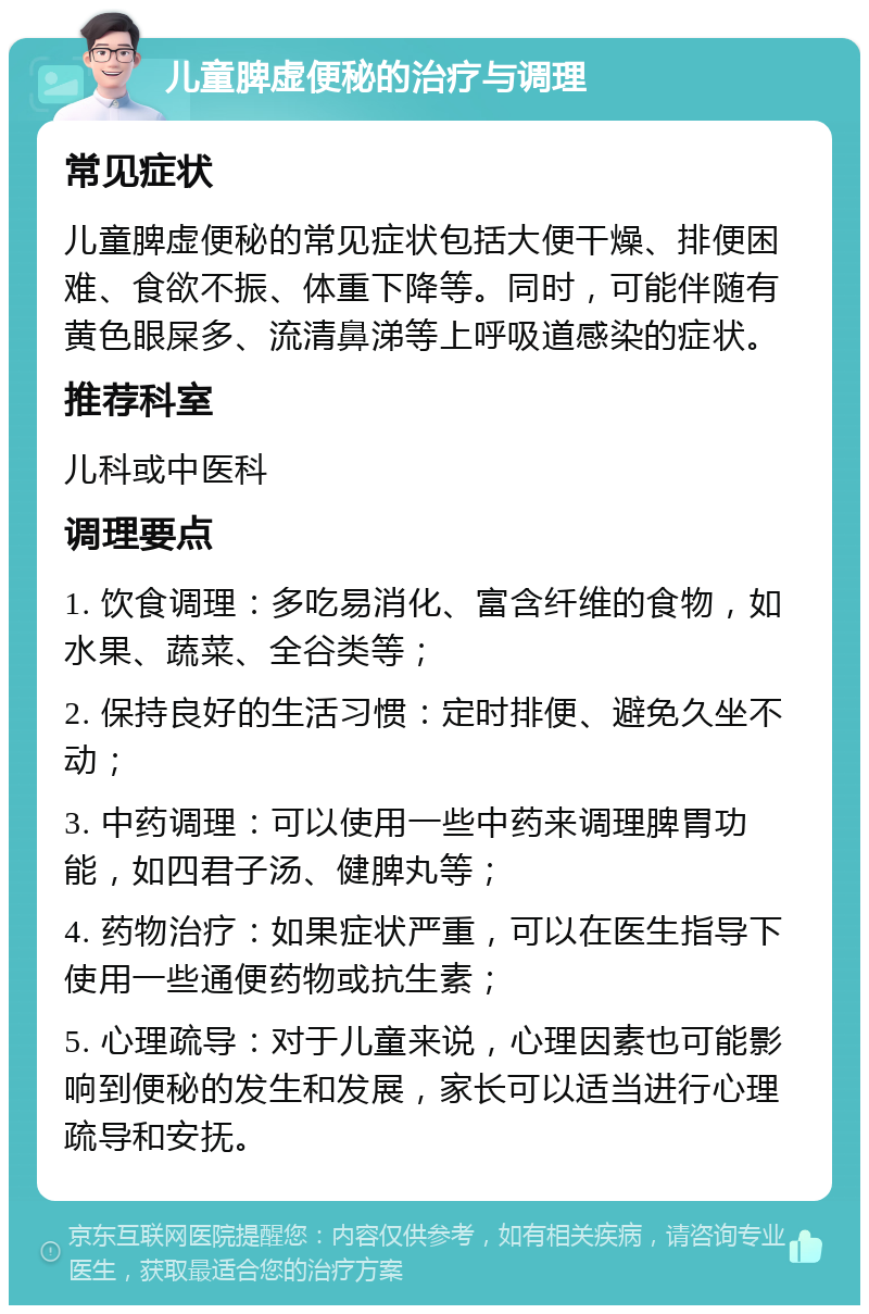 儿童脾虚便秘的治疗与调理 常见症状 儿童脾虚便秘的常见症状包括大便干燥、排便困难、食欲不振、体重下降等。同时，可能伴随有黄色眼屎多、流清鼻涕等上呼吸道感染的症状。 推荐科室 儿科或中医科 调理要点 1. 饮食调理：多吃易消化、富含纤维的食物，如水果、蔬菜、全谷类等； 2. 保持良好的生活习惯：定时排便、避免久坐不动； 3. 中药调理：可以使用一些中药来调理脾胃功能，如四君子汤、健脾丸等； 4. 药物治疗：如果症状严重，可以在医生指导下使用一些通便药物或抗生素； 5. 心理疏导：对于儿童来说，心理因素也可能影响到便秘的发生和发展，家长可以适当进行心理疏导和安抚。