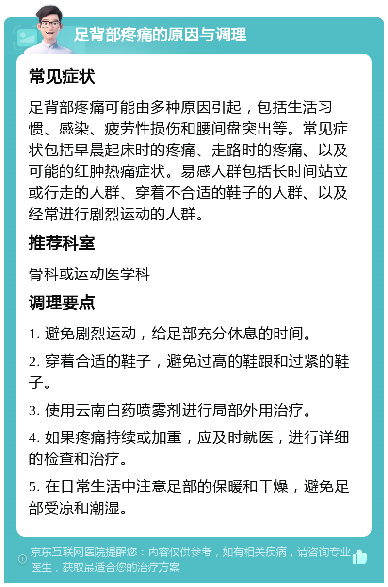 足背部疼痛的原因与调理 常见症状 足背部疼痛可能由多种原因引起，包括生活习惯、感染、疲劳性损伤和腰间盘突出等。常见症状包括早晨起床时的疼痛、走路时的疼痛、以及可能的红肿热痛症状。易感人群包括长时间站立或行走的人群、穿着不合适的鞋子的人群、以及经常进行剧烈运动的人群。 推荐科室 骨科或运动医学科 调理要点 1. 避免剧烈运动，给足部充分休息的时间。 2. 穿着合适的鞋子，避免过高的鞋跟和过紧的鞋子。 3. 使用云南白药喷雾剂进行局部外用治疗。 4. 如果疼痛持续或加重，应及时就医，进行详细的检查和治疗。 5. 在日常生活中注意足部的保暖和干燥，避免足部受凉和潮湿。