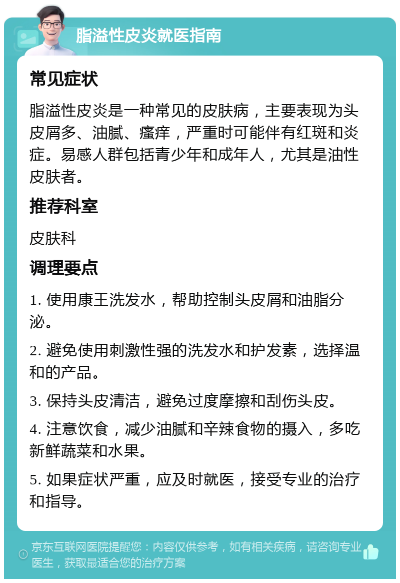 脂溢性皮炎就医指南 常见症状 脂溢性皮炎是一种常见的皮肤病，主要表现为头皮屑多、油腻、瘙痒，严重时可能伴有红斑和炎症。易感人群包括青少年和成年人，尤其是油性皮肤者。 推荐科室 皮肤科 调理要点 1. 使用康王洗发水，帮助控制头皮屑和油脂分泌。 2. 避免使用刺激性强的洗发水和护发素，选择温和的产品。 3. 保持头皮清洁，避免过度摩擦和刮伤头皮。 4. 注意饮食，减少油腻和辛辣食物的摄入，多吃新鲜蔬菜和水果。 5. 如果症状严重，应及时就医，接受专业的治疗和指导。