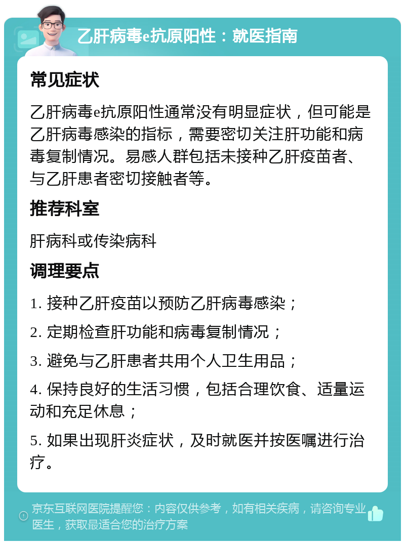 乙肝病毒e抗原阳性：就医指南 常见症状 乙肝病毒e抗原阳性通常没有明显症状，但可能是乙肝病毒感染的指标，需要密切关注肝功能和病毒复制情况。易感人群包括未接种乙肝疫苗者、与乙肝患者密切接触者等。 推荐科室 肝病科或传染病科 调理要点 1. 接种乙肝疫苗以预防乙肝病毒感染； 2. 定期检查肝功能和病毒复制情况； 3. 避免与乙肝患者共用个人卫生用品； 4. 保持良好的生活习惯，包括合理饮食、适量运动和充足休息； 5. 如果出现肝炎症状，及时就医并按医嘱进行治疗。