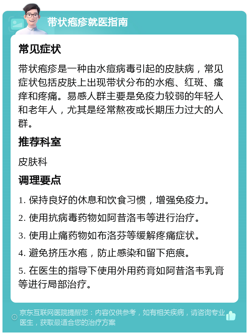 带状疱疹就医指南 常见症状 带状疱疹是一种由水痘病毒引起的皮肤病，常见症状包括皮肤上出现带状分布的水疱、红斑、瘙痒和疼痛。易感人群主要是免疫力较弱的年轻人和老年人，尤其是经常熬夜或长期压力过大的人群。 推荐科室 皮肤科 调理要点 1. 保持良好的休息和饮食习惯，增强免疫力。 2. 使用抗病毒药物如阿昔洛韦等进行治疗。 3. 使用止痛药物如布洛芬等缓解疼痛症状。 4. 避免挤压水疱，防止感染和留下疤痕。 5. 在医生的指导下使用外用药膏如阿昔洛韦乳膏等进行局部治疗。