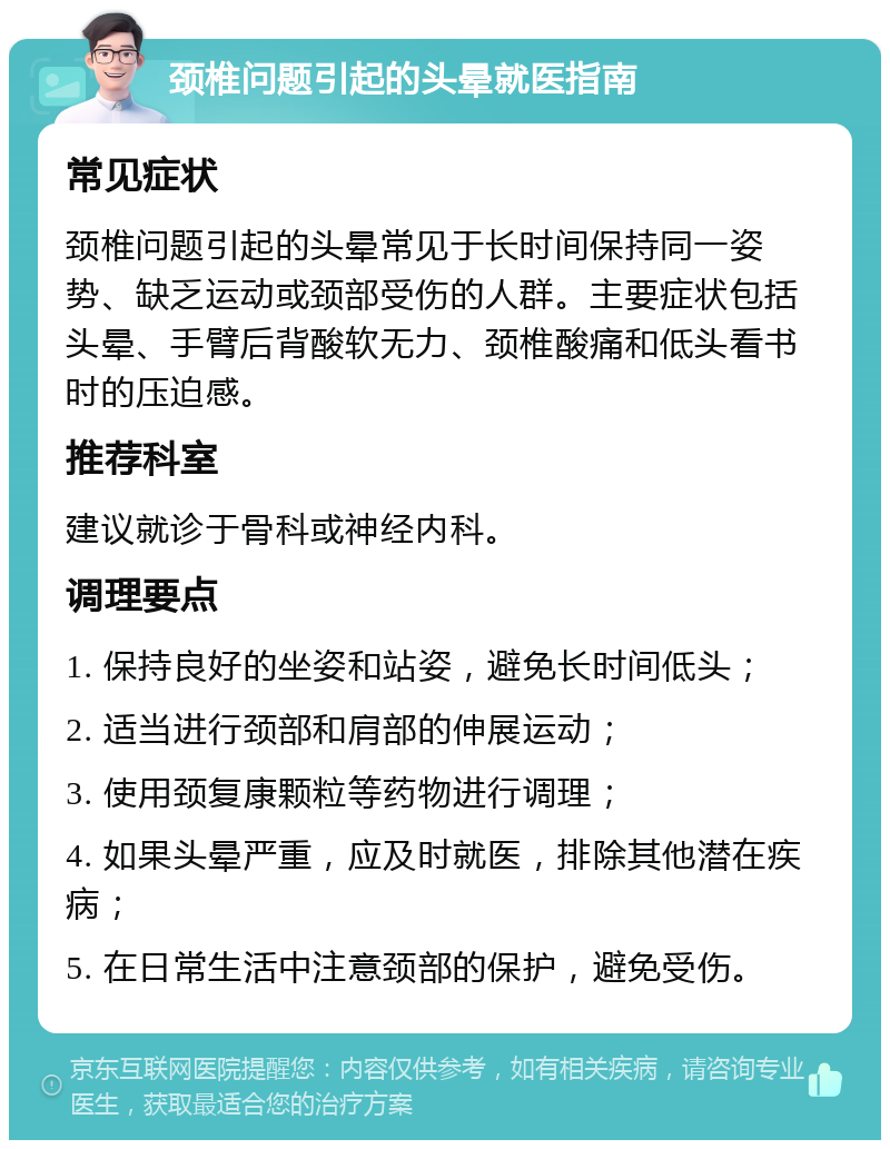 颈椎问题引起的头晕就医指南 常见症状 颈椎问题引起的头晕常见于长时间保持同一姿势、缺乏运动或颈部受伤的人群。主要症状包括头晕、手臂后背酸软无力、颈椎酸痛和低头看书时的压迫感。 推荐科室 建议就诊于骨科或神经内科。 调理要点 1. 保持良好的坐姿和站姿，避免长时间低头； 2. 适当进行颈部和肩部的伸展运动； 3. 使用颈复康颗粒等药物进行调理； 4. 如果头晕严重，应及时就医，排除其他潜在疾病； 5. 在日常生活中注意颈部的保护，避免受伤。