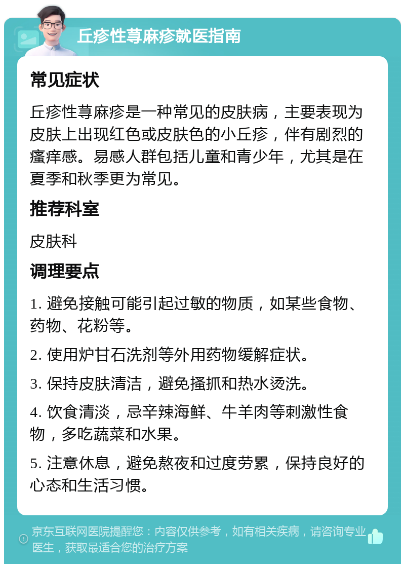 丘疹性荨麻疹就医指南 常见症状 丘疹性荨麻疹是一种常见的皮肤病，主要表现为皮肤上出现红色或皮肤色的小丘疹，伴有剧烈的瘙痒感。易感人群包括儿童和青少年，尤其是在夏季和秋季更为常见。 推荐科室 皮肤科 调理要点 1. 避免接触可能引起过敏的物质，如某些食物、药物、花粉等。 2. 使用炉甘石洗剂等外用药物缓解症状。 3. 保持皮肤清洁，避免搔抓和热水烫洗。 4. 饮食清淡，忌辛辣海鲜、牛羊肉等刺激性食物，多吃蔬菜和水果。 5. 注意休息，避免熬夜和过度劳累，保持良好的心态和生活习惯。