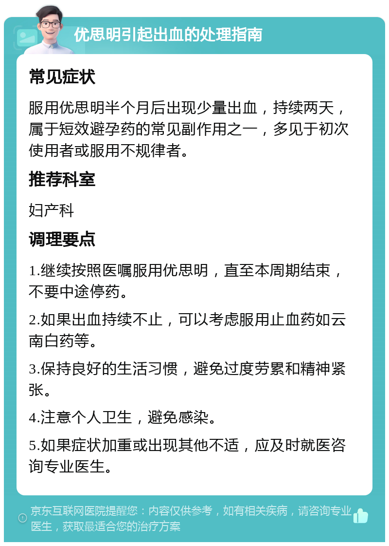 优思明引起出血的处理指南 常见症状 服用优思明半个月后出现少量出血，持续两天，属于短效避孕药的常见副作用之一，多见于初次使用者或服用不规律者。 推荐科室 妇产科 调理要点 1.继续按照医嘱服用优思明，直至本周期结束，不要中途停药。 2.如果出血持续不止，可以考虑服用止血药如云南白药等。 3.保持良好的生活习惯，避免过度劳累和精神紧张。 4.注意个人卫生，避免感染。 5.如果症状加重或出现其他不适，应及时就医咨询专业医生。