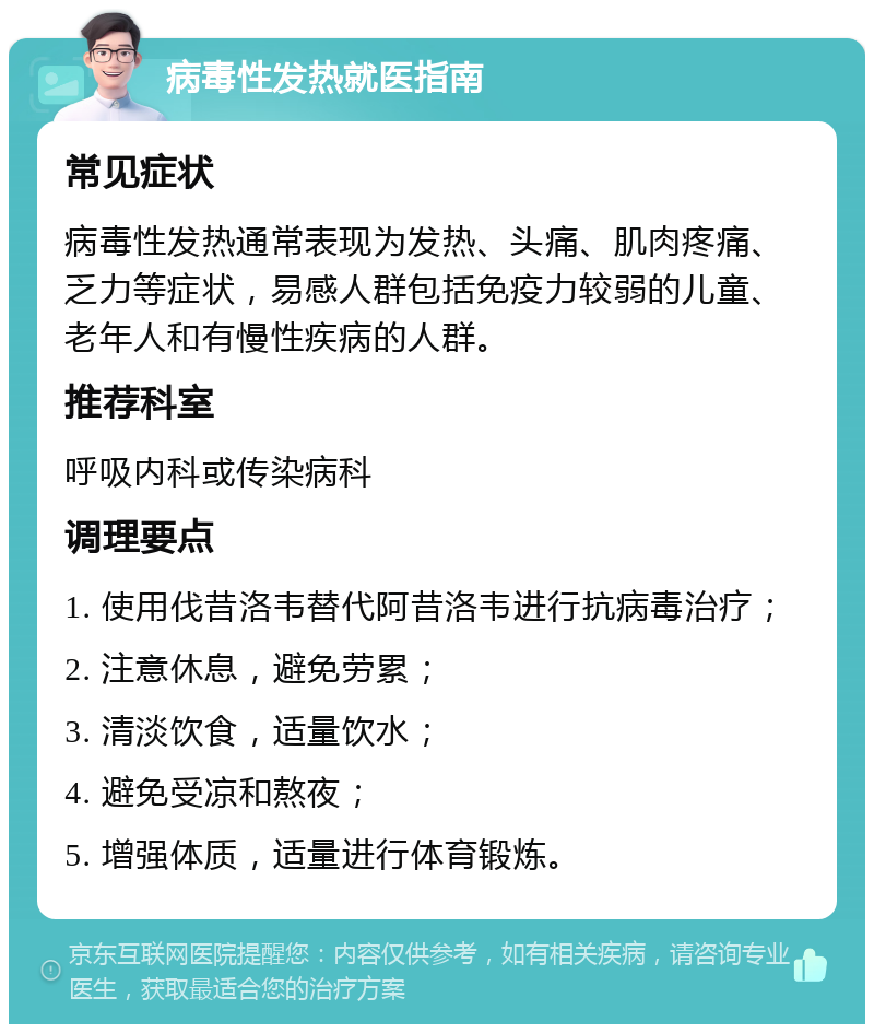 病毒性发热就医指南 常见症状 病毒性发热通常表现为发热、头痛、肌肉疼痛、乏力等症状，易感人群包括免疫力较弱的儿童、老年人和有慢性疾病的人群。 推荐科室 呼吸内科或传染病科 调理要点 1. 使用伐昔洛韦替代阿昔洛韦进行抗病毒治疗； 2. 注意休息，避免劳累； 3. 清淡饮食，适量饮水； 4. 避免受凉和熬夜； 5. 增强体质，适量进行体育锻炼。