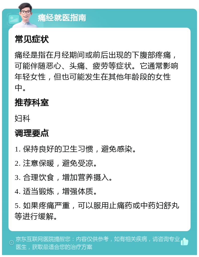 痛经就医指南 常见症状 痛经是指在月经期间或前后出现的下腹部疼痛，可能伴随恶心、头痛、疲劳等症状。它通常影响年轻女性，但也可能发生在其他年龄段的女性中。 推荐科室 妇科 调理要点 1. 保持良好的卫生习惯，避免感染。 2. 注意保暖，避免受凉。 3. 合理饮食，增加营养摄入。 4. 适当锻炼，增强体质。 5. 如果疼痛严重，可以服用止痛药或中药妇舒丸等进行缓解。