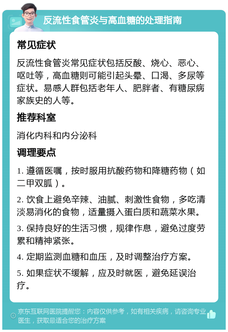 反流性食管炎与高血糖的处理指南 常见症状 反流性食管炎常见症状包括反酸、烧心、恶心、呕吐等，高血糖则可能引起头晕、口渴、多尿等症状。易感人群包括老年人、肥胖者、有糖尿病家族史的人等。 推荐科室 消化内科和内分泌科 调理要点 1. 遵循医嘱，按时服用抗酸药物和降糖药物（如二甲双胍）。 2. 饮食上避免辛辣、油腻、刺激性食物，多吃清淡易消化的食物，适量摄入蛋白质和蔬菜水果。 3. 保持良好的生活习惯，规律作息，避免过度劳累和精神紧张。 4. 定期监测血糖和血压，及时调整治疗方案。 5. 如果症状不缓解，应及时就医，避免延误治疗。