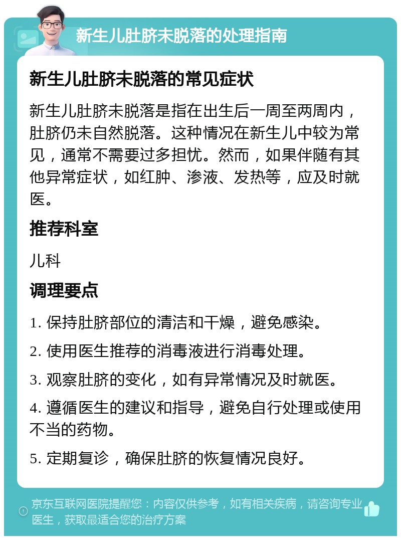 新生儿肚脐未脱落的处理指南 新生儿肚脐未脱落的常见症状 新生儿肚脐未脱落是指在出生后一周至两周内，肚脐仍未自然脱落。这种情况在新生儿中较为常见，通常不需要过多担忧。然而，如果伴随有其他异常症状，如红肿、渗液、发热等，应及时就医。 推荐科室 儿科 调理要点 1. 保持肚脐部位的清洁和干燥，避免感染。 2. 使用医生推荐的消毒液进行消毒处理。 3. 观察肚脐的变化，如有异常情况及时就医。 4. 遵循医生的建议和指导，避免自行处理或使用不当的药物。 5. 定期复诊，确保肚脐的恢复情况良好。