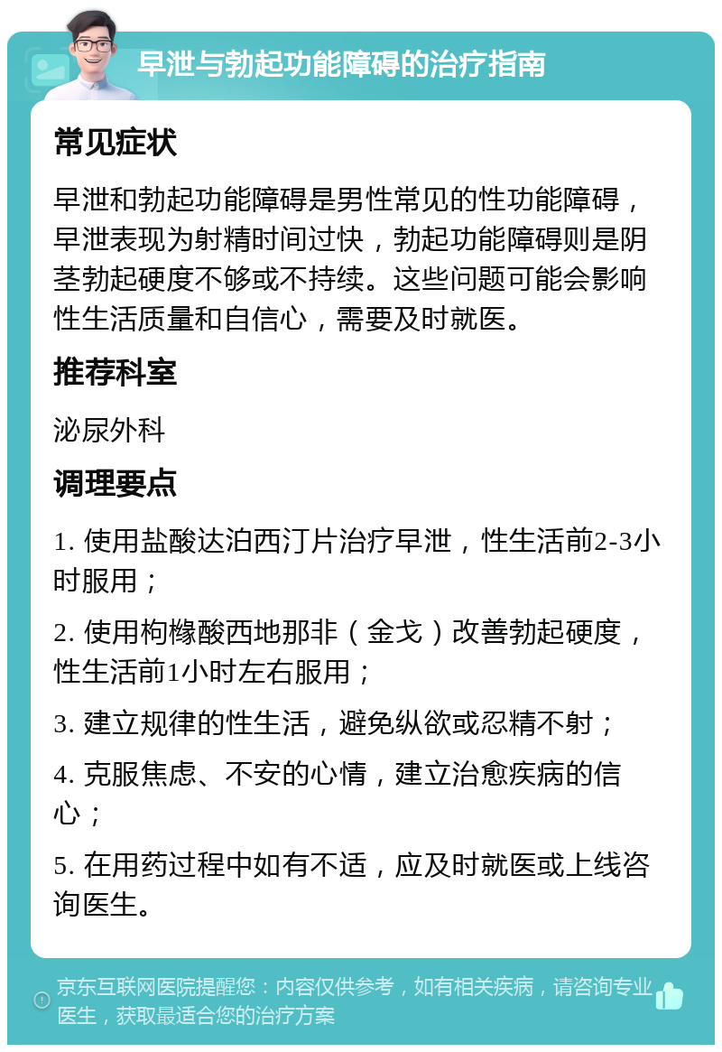 早泄与勃起功能障碍的治疗指南 常见症状 早泄和勃起功能障碍是男性常见的性功能障碍，早泄表现为射精时间过快，勃起功能障碍则是阴茎勃起硬度不够或不持续。这些问题可能会影响性生活质量和自信心，需要及时就医。 推荐科室 泌尿外科 调理要点 1. 使用盐酸达泊西汀片治疗早泄，性生活前2-3小时服用； 2. 使用枸橼酸西地那非（金戈）改善勃起硬度，性生活前1小时左右服用； 3. 建立规律的性生活，避免纵欲或忍精不射； 4. 克服焦虑、不安的心情，建立治愈疾病的信心； 5. 在用药过程中如有不适，应及时就医或上线咨询医生。