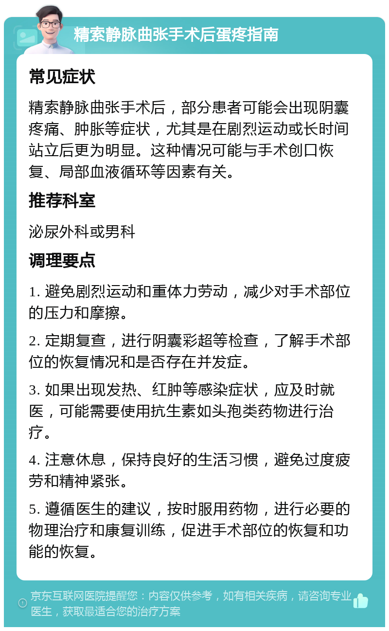 精索静脉曲张手术后蛋疼指南 常见症状 精索静脉曲张手术后，部分患者可能会出现阴囊疼痛、肿胀等症状，尤其是在剧烈运动或长时间站立后更为明显。这种情况可能与手术创口恢复、局部血液循环等因素有关。 推荐科室 泌尿外科或男科 调理要点 1. 避免剧烈运动和重体力劳动，减少对手术部位的压力和摩擦。 2. 定期复查，进行阴囊彩超等检查，了解手术部位的恢复情况和是否存在并发症。 3. 如果出现发热、红肿等感染症状，应及时就医，可能需要使用抗生素如头孢类药物进行治疗。 4. 注意休息，保持良好的生活习惯，避免过度疲劳和精神紧张。 5. 遵循医生的建议，按时服用药物，进行必要的物理治疗和康复训练，促进手术部位的恢复和功能的恢复。