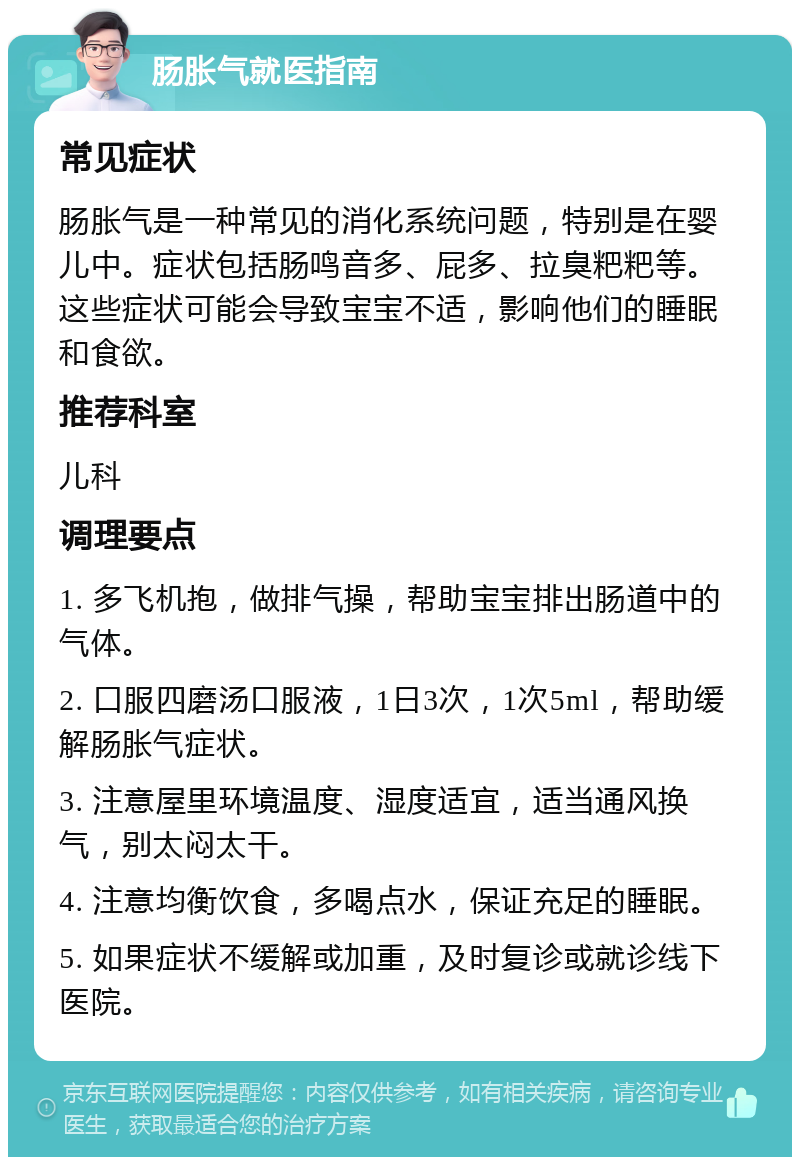 肠胀气就医指南 常见症状 肠胀气是一种常见的消化系统问题，特别是在婴儿中。症状包括肠鸣音多、屁多、拉臭粑粑等。这些症状可能会导致宝宝不适，影响他们的睡眠和食欲。 推荐科室 儿科 调理要点 1. 多飞机抱，做排气操，帮助宝宝排出肠道中的气体。 2. 口服四磨汤口服液，1日3次，1次5ml，帮助缓解肠胀气症状。 3. 注意屋里环境温度、湿度适宜，适当通风换气，别太闷太干。 4. 注意均衡饮食，多喝点水，保证充足的睡眠。 5. 如果症状不缓解或加重，及时复诊或就诊线下医院。