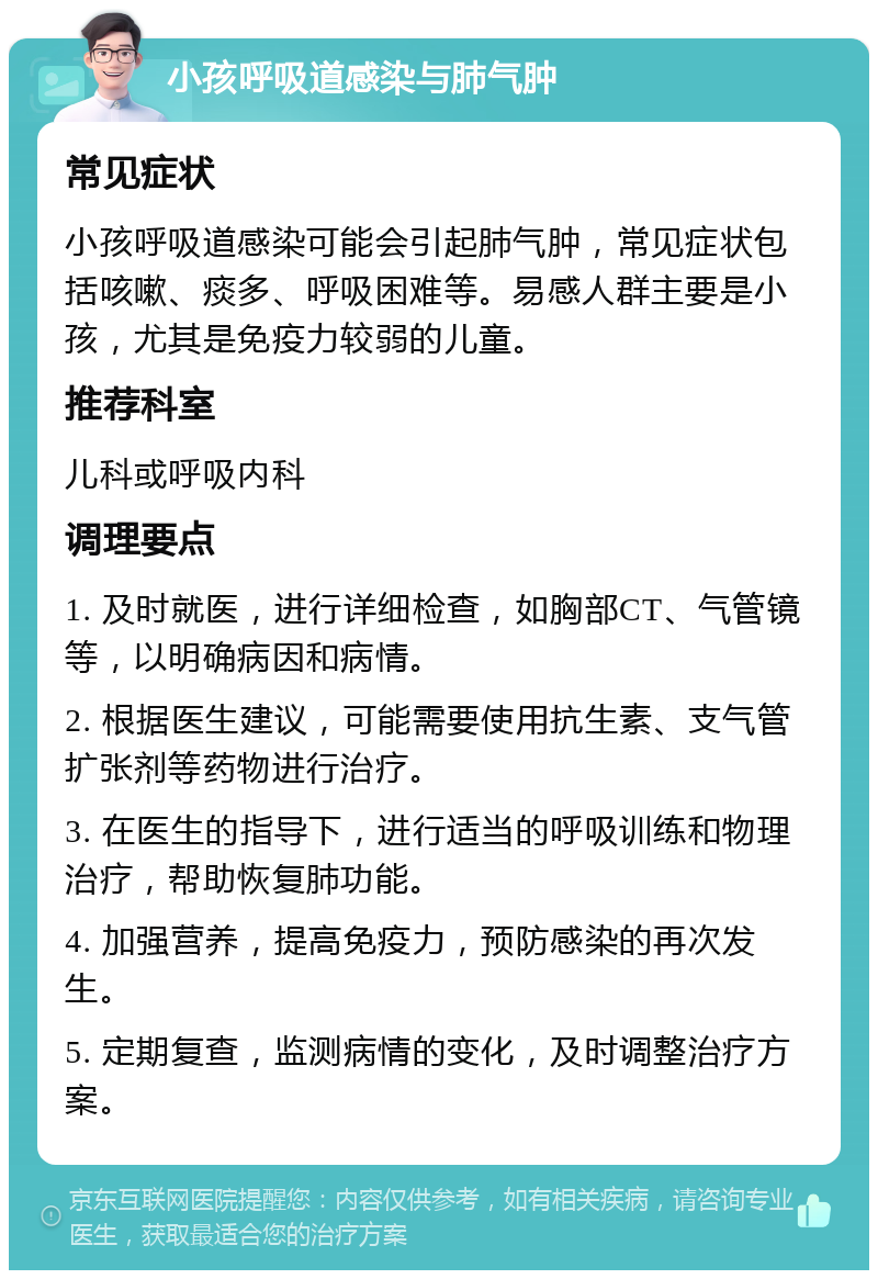 小孩呼吸道感染与肺气肿 常见症状 小孩呼吸道感染可能会引起肺气肿，常见症状包括咳嗽、痰多、呼吸困难等。易感人群主要是小孩，尤其是免疫力较弱的儿童。 推荐科室 儿科或呼吸内科 调理要点 1. 及时就医，进行详细检查，如胸部CT、气管镜等，以明确病因和病情。 2. 根据医生建议，可能需要使用抗生素、支气管扩张剂等药物进行治疗。 3. 在医生的指导下，进行适当的呼吸训练和物理治疗，帮助恢复肺功能。 4. 加强营养，提高免疫力，预防感染的再次发生。 5. 定期复查，监测病情的变化，及时调整治疗方案。