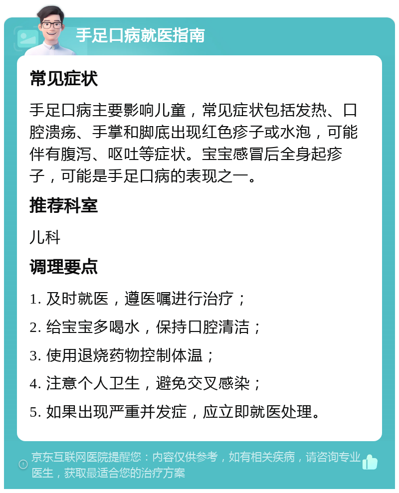 手足口病就医指南 常见症状 手足口病主要影响儿童，常见症状包括发热、口腔溃疡、手掌和脚底出现红色疹子或水泡，可能伴有腹泻、呕吐等症状。宝宝感冒后全身起疹子，可能是手足口病的表现之一。 推荐科室 儿科 调理要点 1. 及时就医，遵医嘱进行治疗； 2. 给宝宝多喝水，保持口腔清洁； 3. 使用退烧药物控制体温； 4. 注意个人卫生，避免交叉感染； 5. 如果出现严重并发症，应立即就医处理。