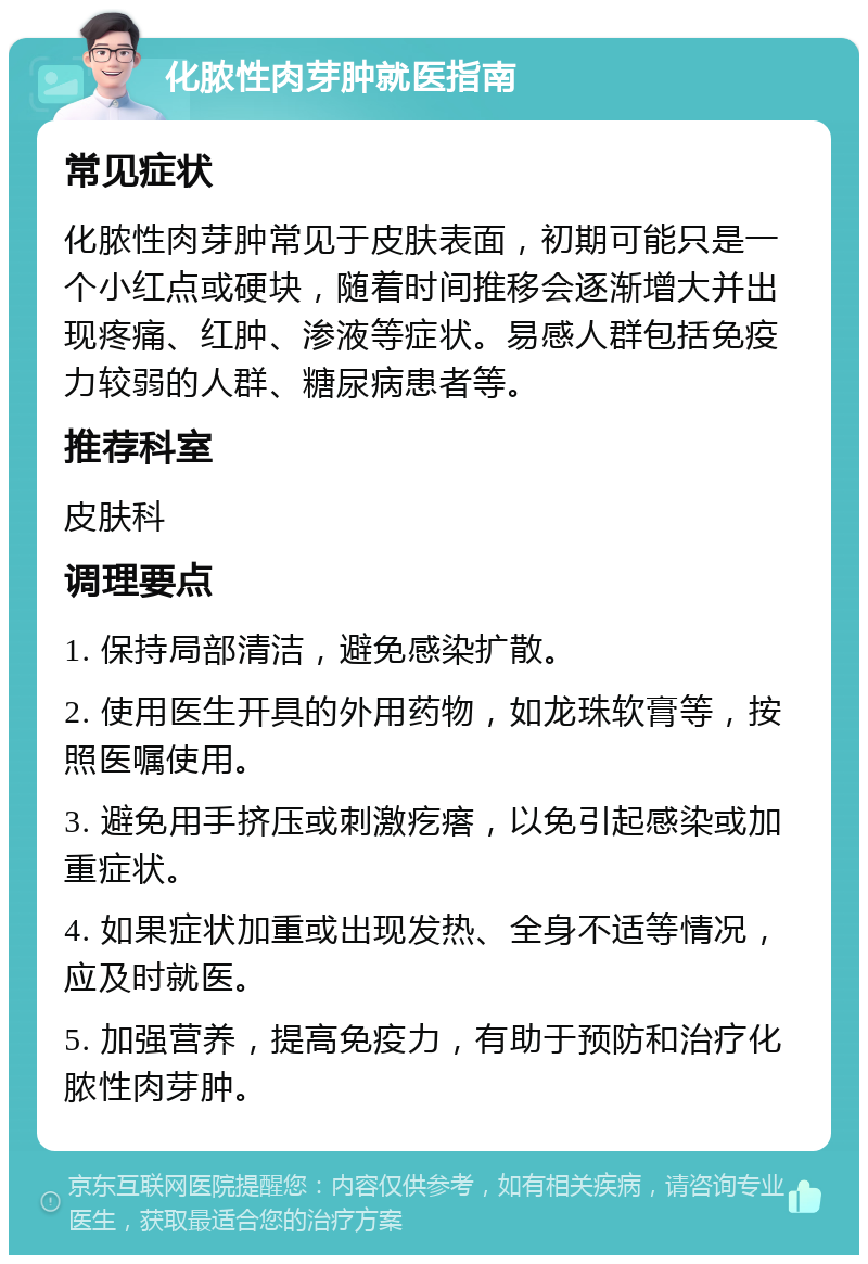 化脓性肉芽肿就医指南 常见症状 化脓性肉芽肿常见于皮肤表面，初期可能只是一个小红点或硬块，随着时间推移会逐渐增大并出现疼痛、红肿、渗液等症状。易感人群包括免疫力较弱的人群、糖尿病患者等。 推荐科室 皮肤科 调理要点 1. 保持局部清洁，避免感染扩散。 2. 使用医生开具的外用药物，如龙珠软膏等，按照医嘱使用。 3. 避免用手挤压或刺激疙瘩，以免引起感染或加重症状。 4. 如果症状加重或出现发热、全身不适等情况，应及时就医。 5. 加强营养，提高免疫力，有助于预防和治疗化脓性肉芽肿。