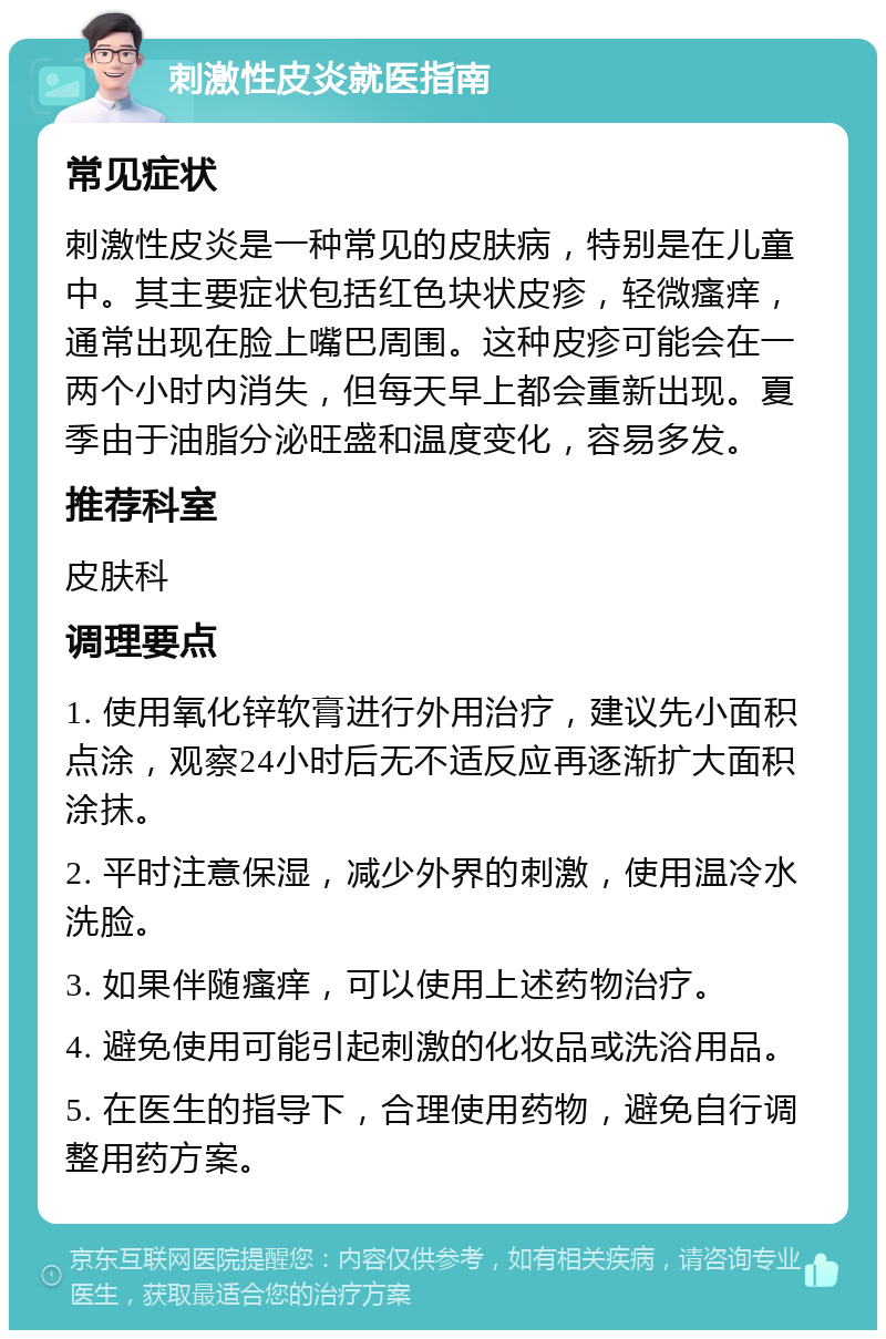 刺激性皮炎就医指南 常见症状 刺激性皮炎是一种常见的皮肤病，特别是在儿童中。其主要症状包括红色块状皮疹，轻微瘙痒，通常出现在脸上嘴巴周围。这种皮疹可能会在一两个小时内消失，但每天早上都会重新出现。夏季由于油脂分泌旺盛和温度变化，容易多发。 推荐科室 皮肤科 调理要点 1. 使用氧化锌软膏进行外用治疗，建议先小面积点涂，观察24小时后无不适反应再逐渐扩大面积涂抹。 2. 平时注意保湿，减少外界的刺激，使用温冷水洗脸。 3. 如果伴随瘙痒，可以使用上述药物治疗。 4. 避免使用可能引起刺激的化妆品或洗浴用品。 5. 在医生的指导下，合理使用药物，避免自行调整用药方案。